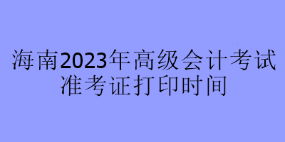 海南2023年高級會計考試準(zhǔn)考證打印時間