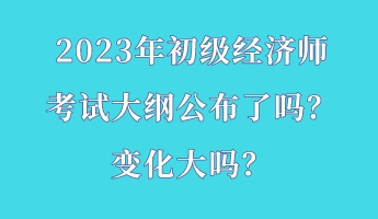 2023年初級經(jīng)濟師考試大綱公布了嗎？變化大嗎？