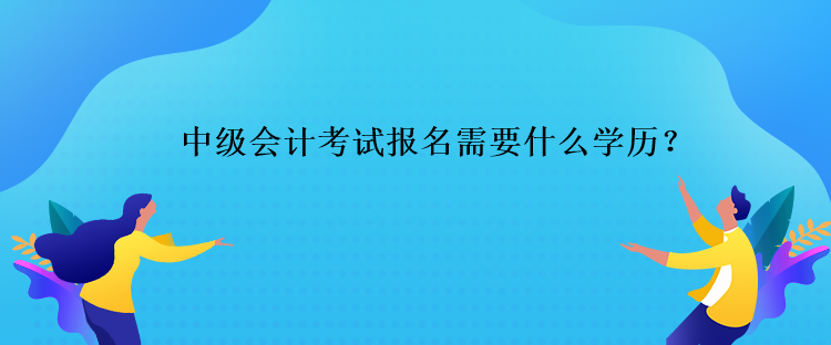 中級(jí)會(huì)計(jì)考試報(bào)名需要什么學(xué)歷？