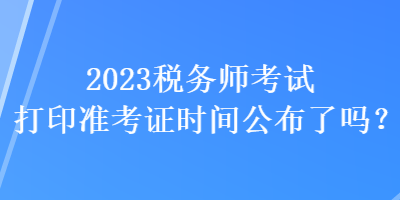 2023稅務(wù)師考試打印準(zhǔn)考證時間公布了嗎？