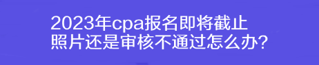 2023年cpa報名即將截止 照片還是審核不通過怎么辦？