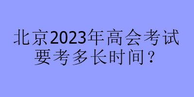 北京2023年高會(huì)考試要考多長(zhǎng)時(shí)間？