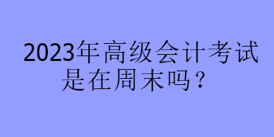 2023年高級(jí)會(huì)計(jì)考試是在周末嗎？