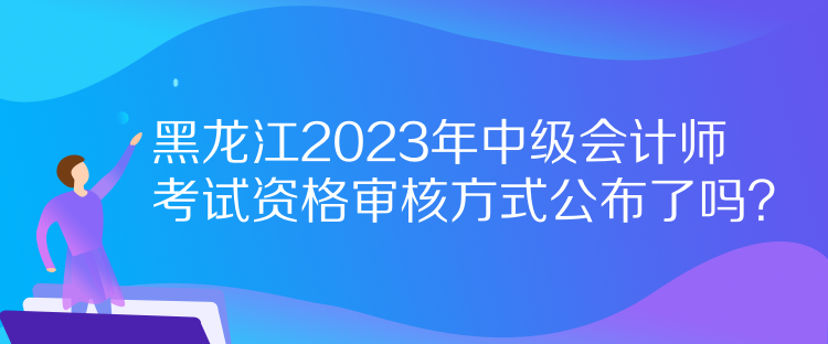 黑龍江2023年中級會計(jì)師考試資格審核方式公布了嗎？