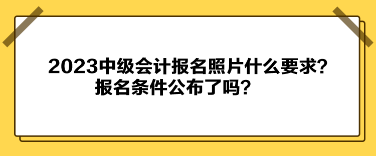 2023中級(jí)會(huì)計(jì)報(bào)名照片什么要求？報(bào)名條件公布了嗎？