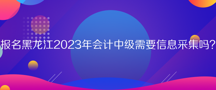 報(bào)名黑龍江2023年會(huì)計(jì)中級(jí)需要信息采集嗎？