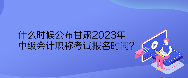 什么時候公布甘肅2023年中級會計職稱考試報名時間？