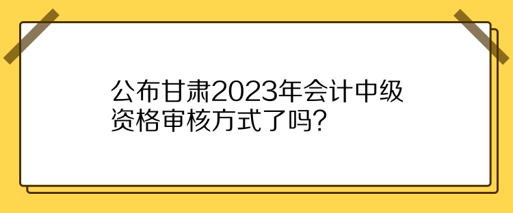 公布甘肅2023年會(huì)計(jì)中級(jí)資格審核方式了嗎？