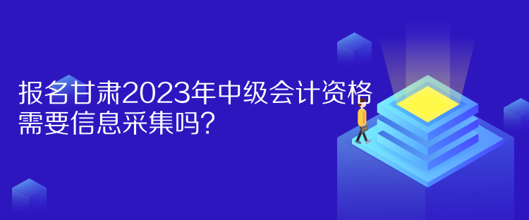 報名甘肅2023年中級會計資格需要信息采集嗎？