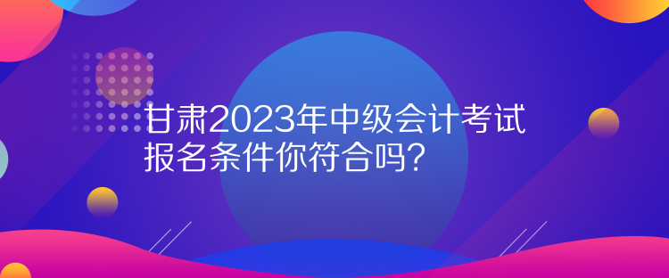 甘肅2023年中級會計考試報名條件你符合嗎？