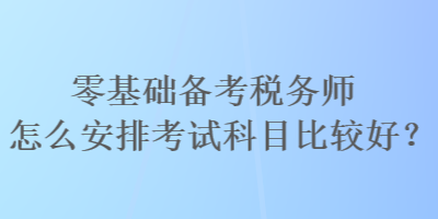 零基礎(chǔ)備考稅務(wù)師怎么安排考試科目比較好？