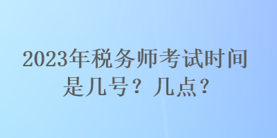 2023年稅務(wù)師考試時(shí)間是幾號(hào)？幾點(diǎn)？