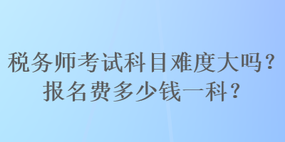 稅務(wù)師考試科目難度大嗎？報(bào)名費(fèi)多少錢一科？