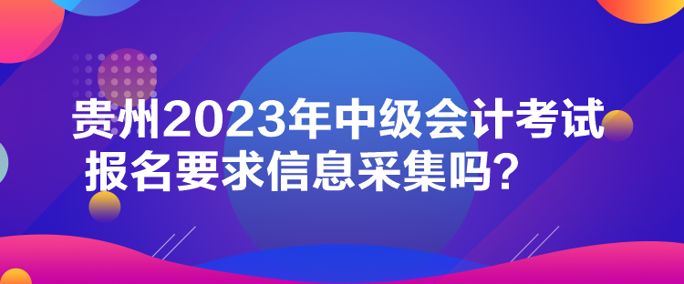 貴州2023年中級(jí)會(huì)計(jì)考試報(bào)名要求信息采集嗎？