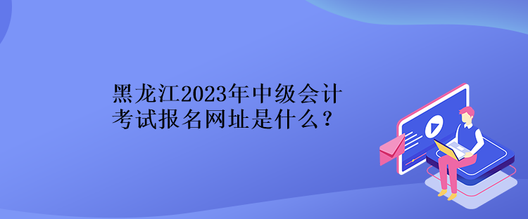 黑龍江2023年中級(jí)會(huì)計(jì)考試報(bào)名網(wǎng)址是什么？