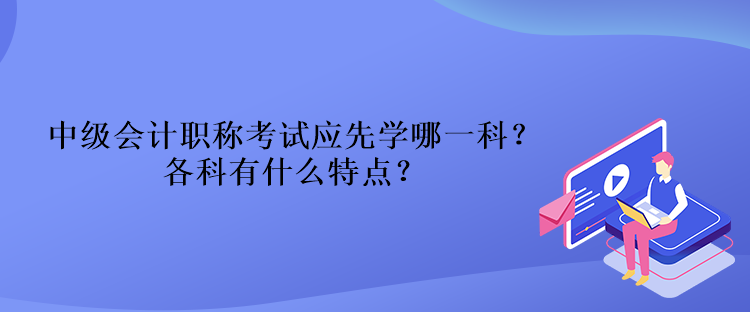 中級(jí)會(huì)計(jì)職稱考試應(yīng)先學(xué)哪一科？各科有什么特點(diǎn)？