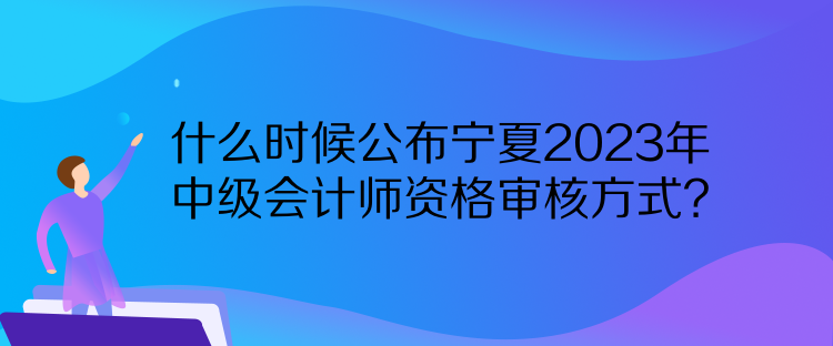 什么時候公布寧夏2023年中級會計師資格審核方式？