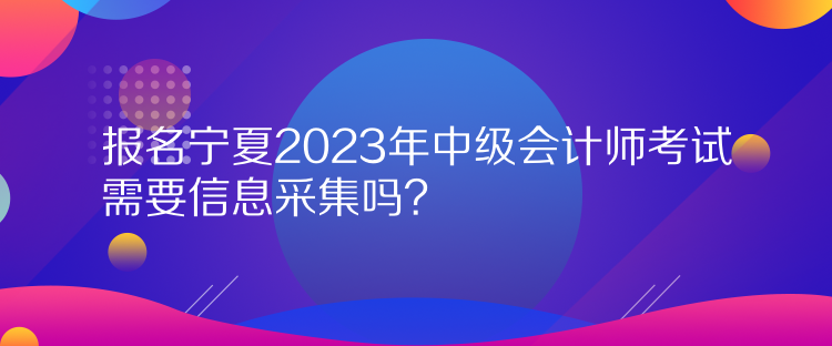 報名寧夏2023年中級會計師考試需要信息采集嗎？