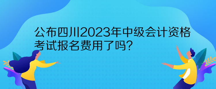 公布四川2023年中級會計資格考試報名費用了嗎？