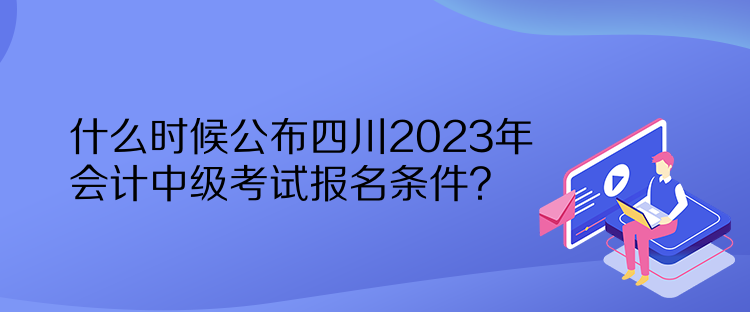 什么時候公布四川2023年會計中級考試報名條件？