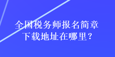 全國(guó)稅務(wù)師報(bào)名簡(jiǎn)章下載地址在哪里？