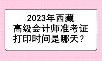 2023年西藏高級(jí)會(huì)計(jì)師準(zhǔn)考證打印時(shí)間是哪天？