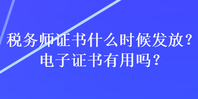 稅務(wù)師證書什么時候發(fā)放？電子證書有用嗎？