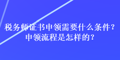 稅務(wù)師證書申領(lǐng)需要什么條件？申領(lǐng)流程是怎樣的？