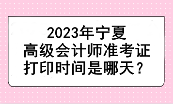 2023年寧夏高級會計師準(zhǔn)考證打印時間是哪天？