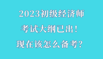 2023初級(jí)經(jīng)濟(jì)師考試大綱已出！現(xiàn)在該怎么備考？