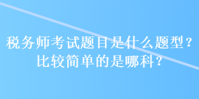 稅務(wù)師考試題目是什么題型？比較簡單的是哪科？