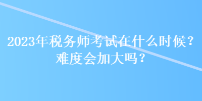 2023年稅務(wù)師考試在什么時候？難度會加大嗎？