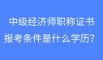 中級經濟師職稱證書報考條件是什么學歷？