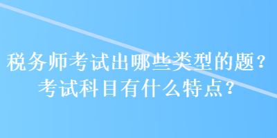 稅務(wù)師考試出哪些類型的題？考試科目有什么特點(diǎn)？