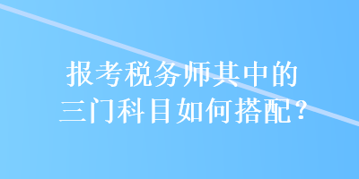 報考稅務師其中的三門科目如何搭配？