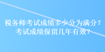 稅務(wù)師考試成績多少分為滿分？考試成績保留幾年有效？