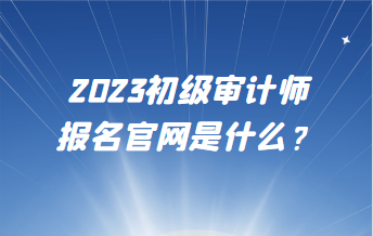 2023初級審計師報名官網(wǎng)是什么？