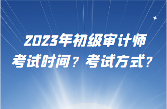 2023年初級(jí)審計(jì)師考試時(shí)間？考試方式？