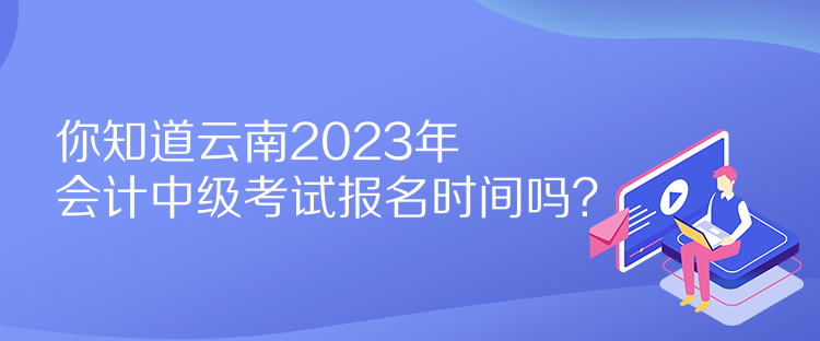 你知道云南2023年會計(jì)中級考試報名時間嗎？