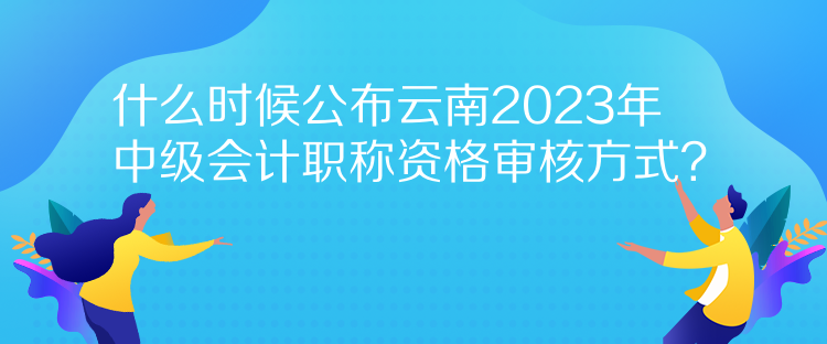 什么時候公布云南2023年中級會計職稱資格審核方式？