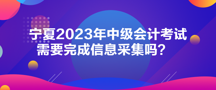 寧夏2023年中級(jí)會(huì)計(jì)考試需要完成信息采集嗎？