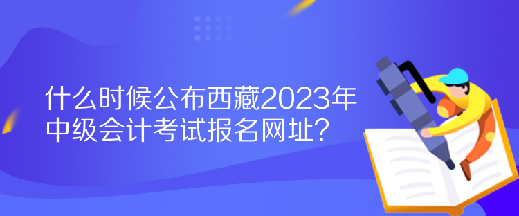 什么時(shí)候公布西藏2023年中級(jí)會(huì)計(jì)考試報(bào)名網(wǎng)址？