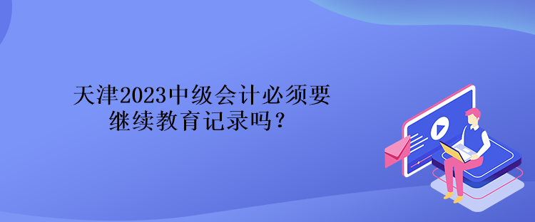 天津2023中級會計必須要繼續(xù)教育記錄嗎？