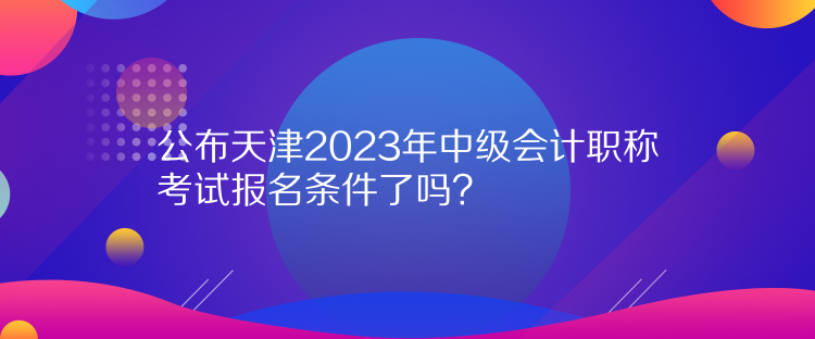 公布天津2023年中級會計職稱考試報名條件了嗎？