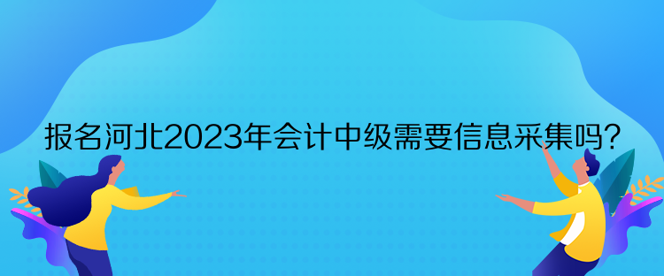 報名河北2023年會計中級需要信息采集嗎？