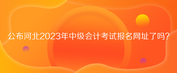 公布河北2023年中級會計考試報名網(wǎng)址了嗎？