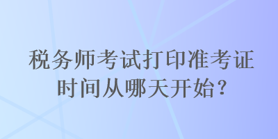 稅務(wù)師考試打印準(zhǔn)考證時(shí)間從哪天開始？