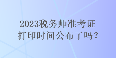 2023稅務(wù)師準(zhǔn)考證打印時間公布了嗎？