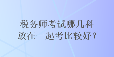 稅務(wù)師考試哪幾科放在一起考比較好？