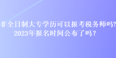 非全日制大專學歷可以報考稅務師嗎？2023年報名時間公布了嗎？